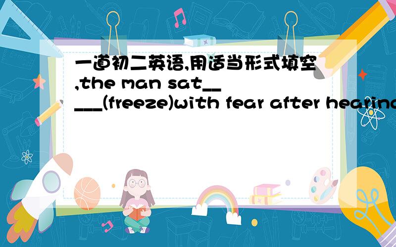 一道初二英语,用适当形式填空,the man sat_____(freeze)with fear after hearing the news .