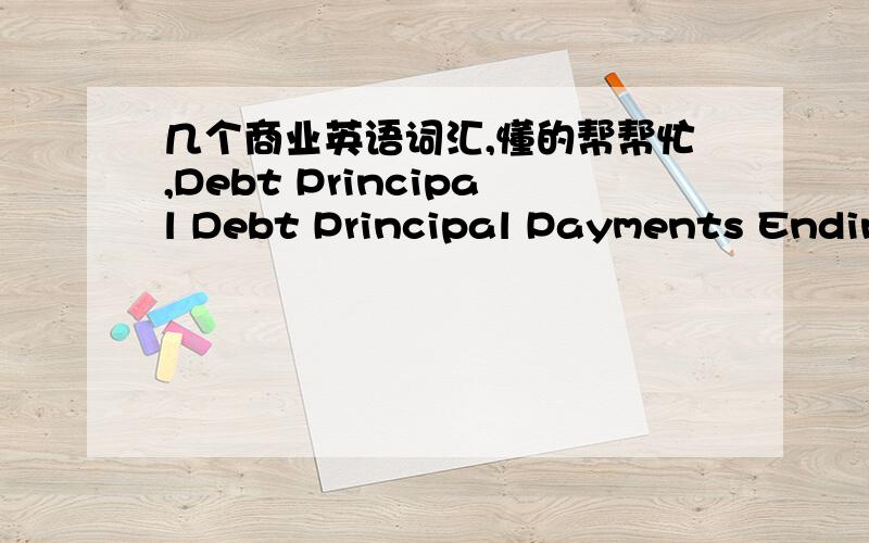 几个商业英语词汇,懂的帮帮忙,Debt Principal Debt Principal Payments Ending Debt Principal Debt Interest Payments Total Debt Payment (Interest + Principal) Equity RaisedFEDERAL TAX CREDITS Earned FEDERAL TAX CREDITS Earned - Cumulative FED