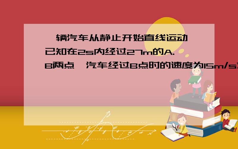 一辆汽车从静止开始直线运动,已知在2s内经过27m的A.B两点,汽车经过B点时的速度为15m/s求汽车经过A点时的速度大小和A点与出发点间的距离