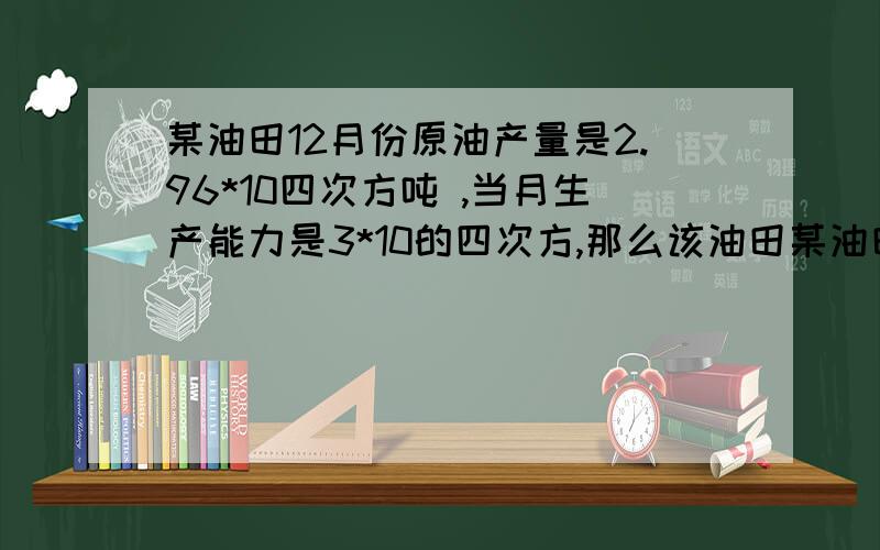 某油田12月份原油产量是2.96*10四次方吨 ,当月生产能力是3*10的四次方,那么该油田某油田12月份原油产量是2.96*10四次方吨 ,当月生产能力是3*10的四次方吨,那么该油田的折算年产量是多少 怎么