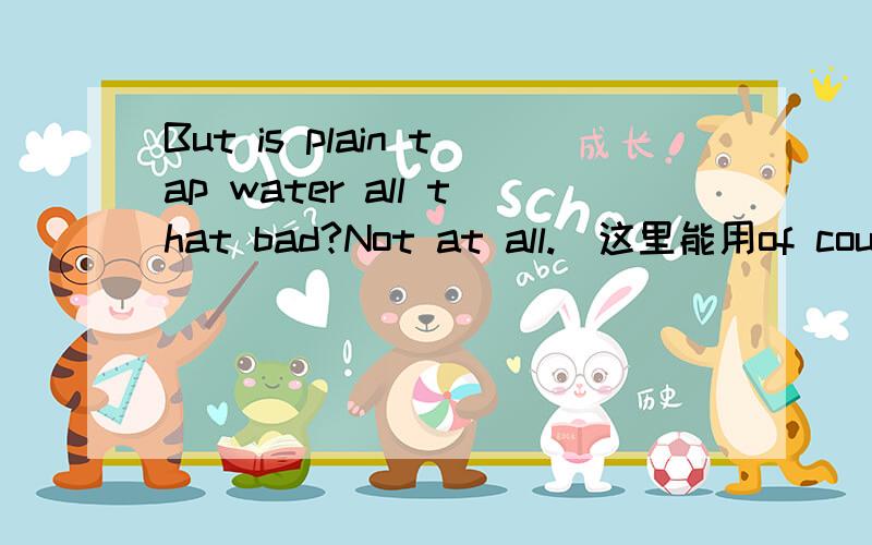 But is plain tap water all that bad?Not at all.(这里能用of course not吗)