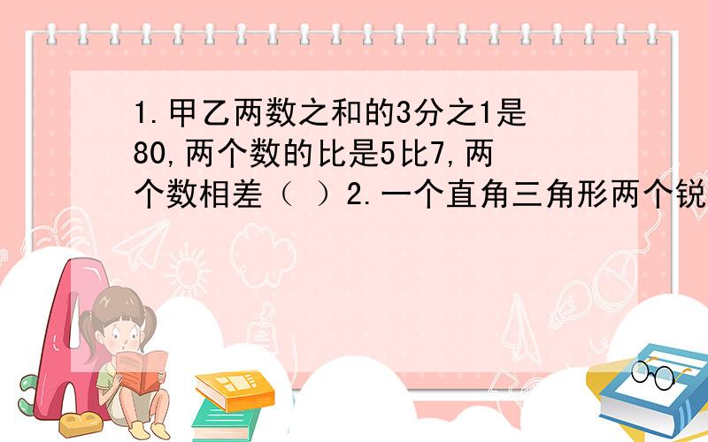 1.甲乙两数之和的3分之1是80,两个数的比是5比7,两个数相差（ ）2.一个直角三角形两个锐角度数的比是1比2,则这两个锐角分别是（ ）度和（ ）度3.一个等腰三角形的周长是36厘米,腰与底边的