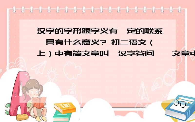 汉字的字形跟字义有一定的联系,具有什么意义? 初二语文（上）中有篇文章叫《汉字答问》,文章中说：“拼音文字字母跟读音有联系,跟意义不相关.汉字的字形跟字义、字音之间有一定的联