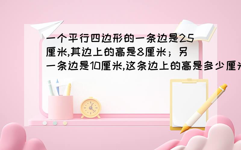 一个平行四边形的一条边是25厘米,其边上的高是8厘米；另一条边是10厘米,这条边上的高是多少厘米?