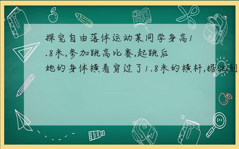 探究自由落体运动某同学身高1.8米,参加跳高比赛,起跳后她的身体横着穿过了1.8米的横杆,据此刻骨算他起跳时竖直向上的速度大约为多少（要过程）