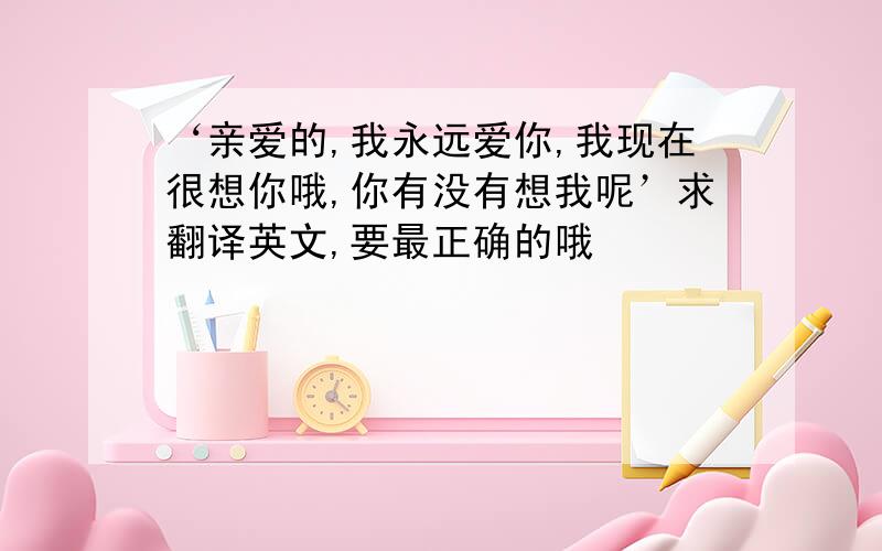 ‘亲爱的,我永远爱你,我现在很想你哦,你有没有想我呢’求翻译英文,要最正确的哦