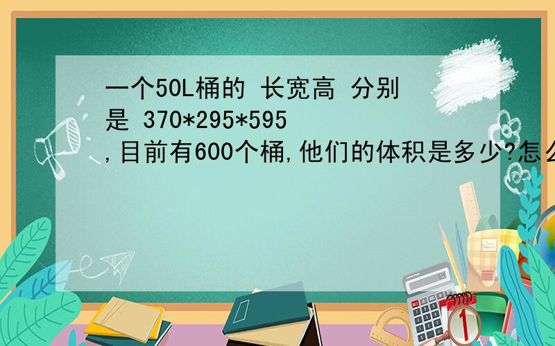 一个50L桶的 长宽高 分别是 370*295*595 ,目前有600个桶,他们的体积是多少?怎么算?大概是多少个方?如果是 50L圆桶590*240（高*直径）,600个桶,他们的体积是多少,有多少个方,怎么算?