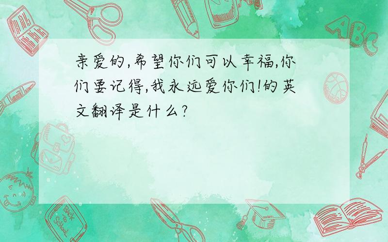 亲爱的,希望你们可以幸福,你们要记得,我永远爱你们!的英文翻译是什么?