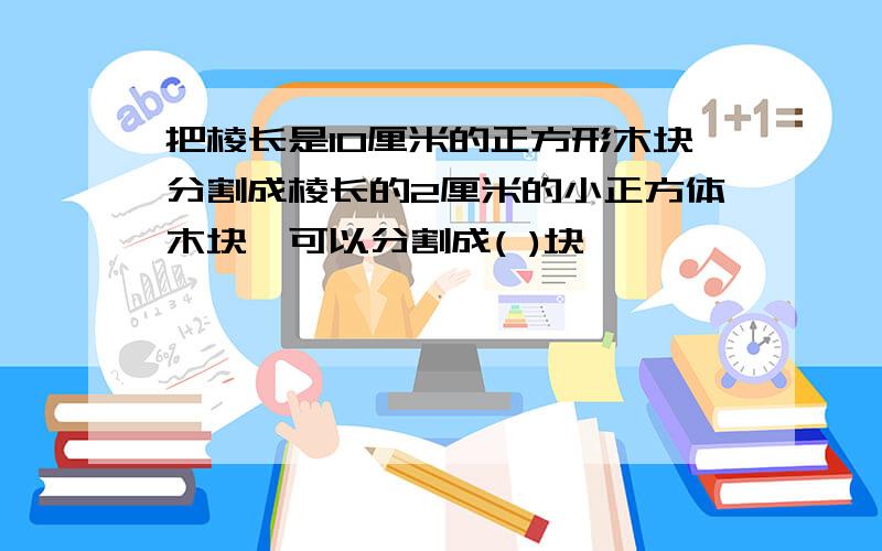 把棱长是10厘米的正方形木块分割成棱长的2厘米的小正方体木块,可以分割成( )块