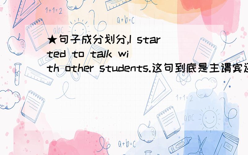 ★句子成分划分,I started to talk with other students.这句到底是主谓宾还是主谓宾宾?说明道理,求讲解,不懂的别乱讲,耽误孩子前途啊