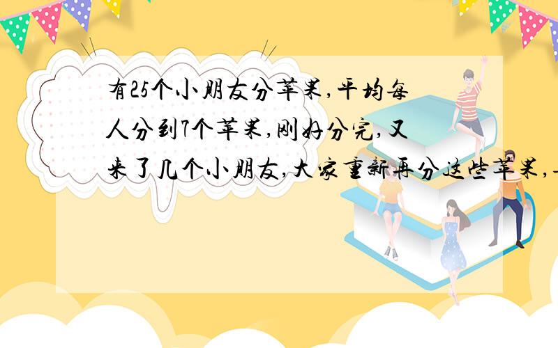 有25个小朋友分苹果,平均每人分到7个苹果,刚好分完,又来了几个小朋友,大家重新再分这些苹果,每人平均只分到5个,问又来了几个小朋友?