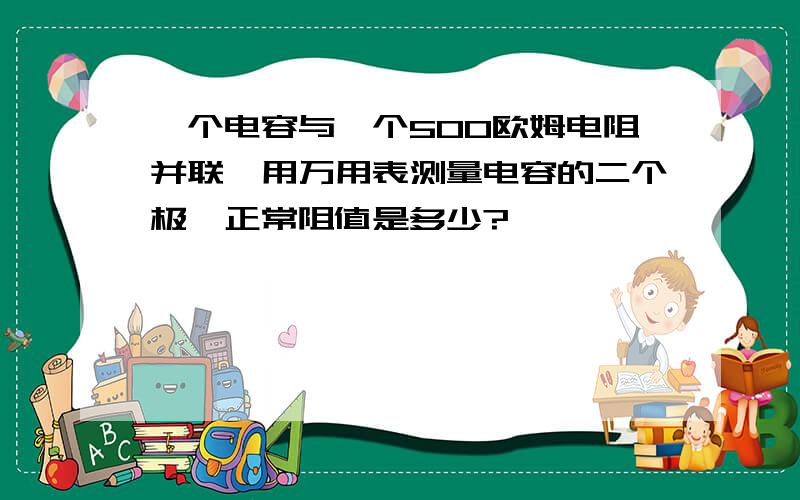 一个电容与一个500欧姆电阻并联,用万用表测量电容的二个极,正常阻值是多少?