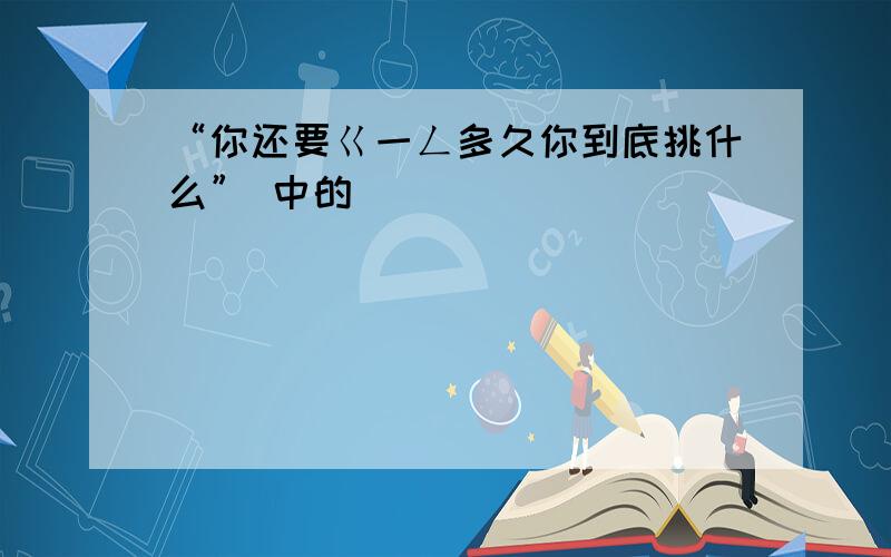 “你还要ㄍ一ㄥ多久你到底挑什么” 中的