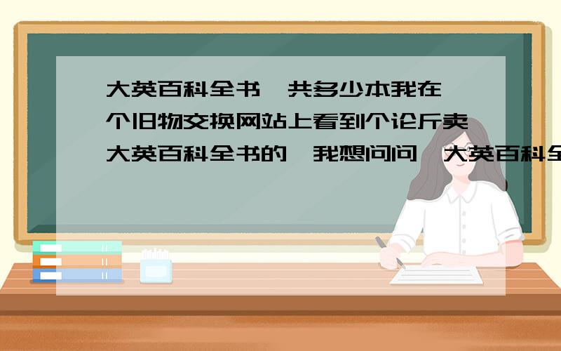 大英百科全书一共多少本我在一个旧物交换网站上看到个论斤卖大英百科全书的,我想问问,大英百科全书全套一共多少本,估计大概全套书能有多重?