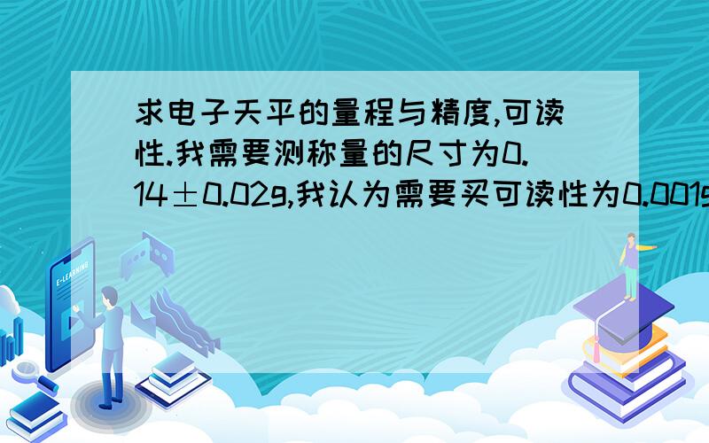 求电子天平的量程与精度,可读性.我需要测称量的尺寸为0.14±0.02g,我认为需要买可读性为0.001g的电子天平可以了.但是价格比较贵,我的老板认为可读性为0.01g的电子天平就可以了,