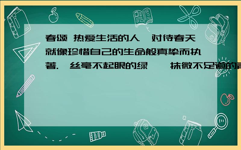 春颂 热爱生活的人,对待春天就像珍惜自己的生命般真挚而执著.一丝毫不起眼的绿,一抹微不足道的青,都会春颂热爱生活的人,对待春天就像珍惜自己的生命般真挚而执著.一丝毫不起眼的绿,