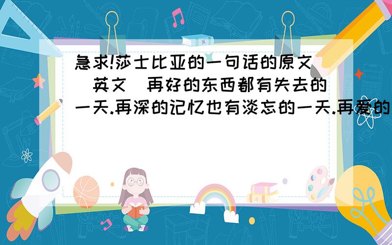 急求!莎士比亚的一句话的原文（英文）再好的东西都有失去的一天.再深的记忆也有淡忘的一天.再爱的人,也有远走的一天.再美的梦也有苏醒的一天.该放弃的决不挽留.该珍惜的决不放手,分