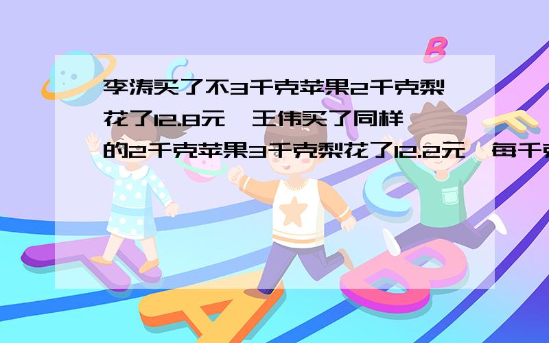 李涛买了不3千克苹果2千克梨花了12.8元,王伟买了同样的2千克苹果3千克梨花了12.2元,每千克苹果和梨各多