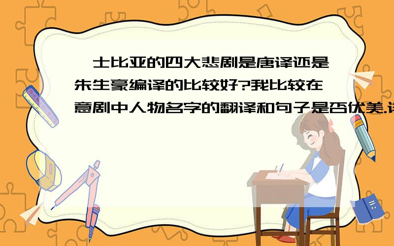 莎士比亚的四大悲剧是唐译还是朱生豪编译的比较好?我比较在意剧中人物名字的翻译和句子是否优美.详细点还可以告诉我出版社和书里的一些内容,非常感谢.