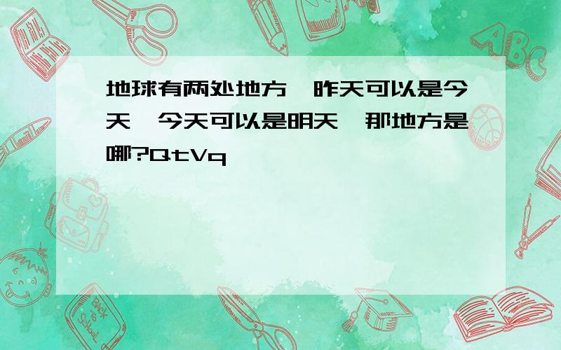 地球有两处地方,昨天可以是今天,今天可以是明天,那地方是哪?QtVq