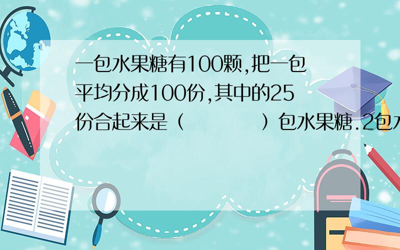 一包水果糖有100颗,把一包平均分成100份,其中的25份合起来是（　　　　）包水果糖.2包水果糖和0.4包水果糖合起来是（　）包水果糖?