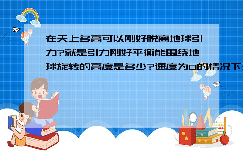 在天上多高可以刚好脱离地球引力?就是引力刚好平衡能围绕地球旋转的高度是多少?速度为0的情况下是多高啊这里有没有个计算公式一般卫星距地球表面多高？