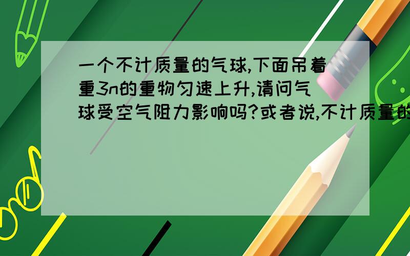 一个不计质量的气球,下面吊着重3n的重物匀速上升,请问气球受空气阻力影响吗?或者说,不计质量的物体有阻力吗此题问气球受到几个力，肯定有3n重力，气球自身浮力，所以我问气球在这里