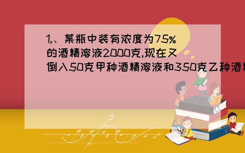 1,、某瓶中装有浓度为75%的酒精溶液2000克,现在又倒入50克甲种酒精溶液和350克乙种酒精1,、某瓶中装有浓度为75%的酒精溶液2000克,现在又倒入50克甲种酒精溶液和350克乙种酒精溶液,这时瓶里酒