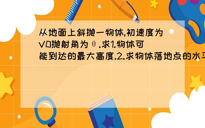 从地面上斜抛一物体,初速度为V0抛射角为θ.求1.物体可能到达的最大高度.2.求物体落地点的水平距离Xm.3.抛射角多大时,射程最大.