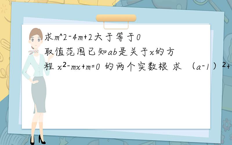 求m^2-4m+2大于等于0取值范围已知ab是关于x的方程 x²-mx+m=0 的两个实数根 求 （a-1）²+（b-1）x²的取值范围是不是m=2+√2 这个