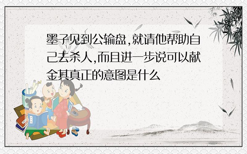 墨子见到公输盘,就请他帮助自己去杀人,而且进一步说可以献金其真正的意图是什么