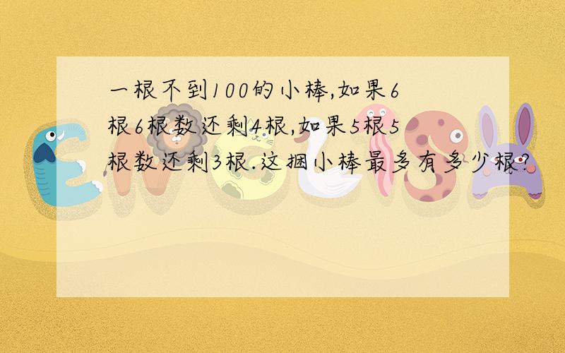 一根不到100的小棒,如果6根6根数还剩4根,如果5根5根数还剩3根.这捆小棒最多有多少根?