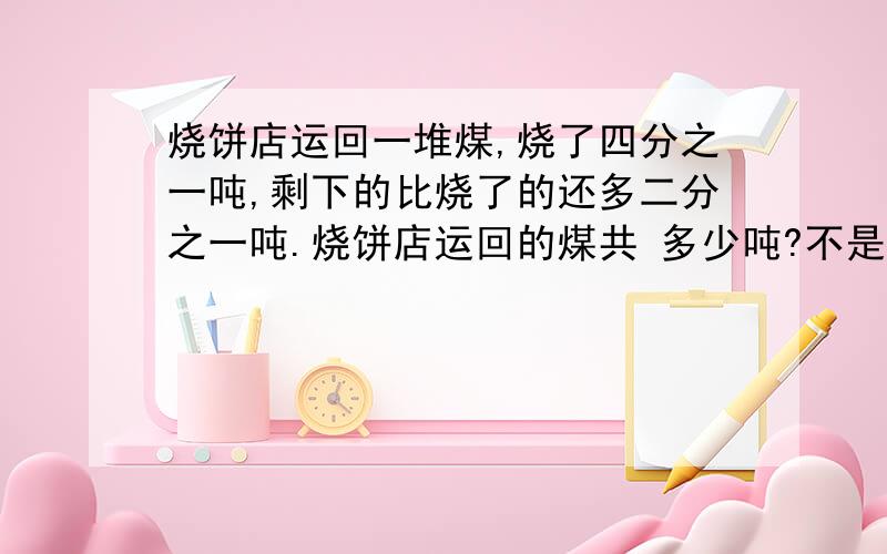 烧饼店运回一堆煤,烧了四分之一吨,剩下的比烧了的还多二分之一吨.烧饼店运回的煤共 多少吨?不是四分之一，是四分之三