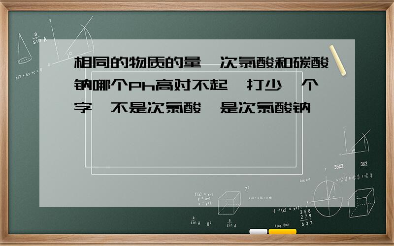 相同的物质的量,次氯酸和碳酸钠哪个Ph高对不起,打少一个字,不是次氯酸,是次氯酸钠