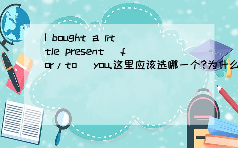 I bought a little present (for/to) you.这里应该选哪一个?为什么?很想知道为什么不能用TO呢？