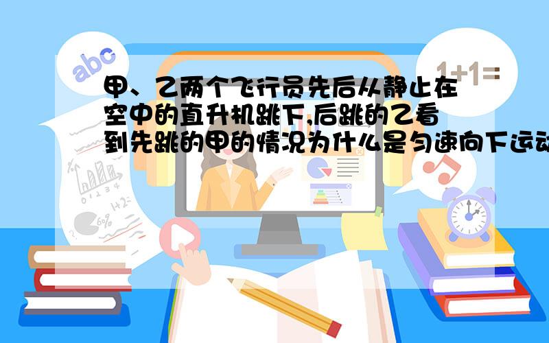 甲、乙两个飞行员先后从静止在空中的直升机跳下,后跳的乙看到先跳的甲的情况为什么是匀速向下运动?一般来说应该是相对静止才对吧?为什么后跳的看到先跳的是匀速向下运动?