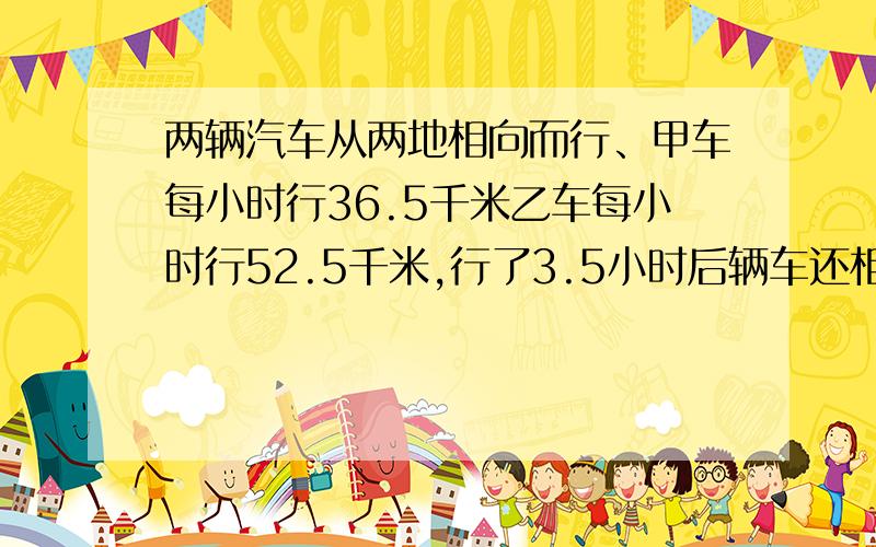 两辆汽车从两地相向而行、甲车每小时行36.5千米乙车每小时行52.5千米,行了3.5小时后辆车还相距7.25千米,求两地路程