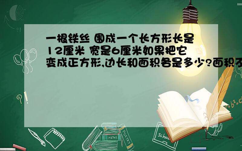 一根铁丝 围成一个长方形长是12厘米 宽是6厘米如果把它变成正方形,边长和面积各是多少?面积不一样么?