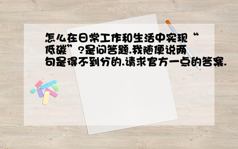 怎么在日常工作和生活中实现“低碳”?是问答题.我随便说两句是得不到分的.请求官方一点的答案.