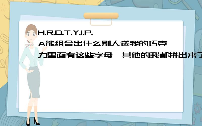 H.R.D.T.Y.I.P.A能组合出什么别人送我的巧克力里面有这些字母,其他的我都拼出来了,这些谁能帮我拼下,