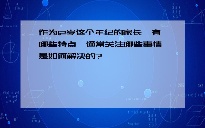 作为12岁这个年纪的家长,有哪些特点,通常关注哪些事情,是如何解决的?