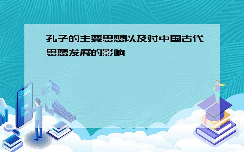 孔子的主要思想以及对中国古代思想发展的影响