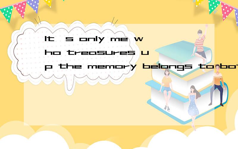 It's only me who treasures up the memory belongs to both of