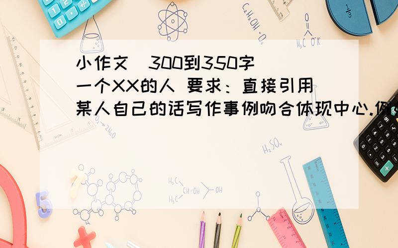 小作文（300到350字） 一个XX的人 要求：直接引用某人自己的话写作事例吻合体现中心.例如：鲁迅先生说：“时间每天都是24小时,可是一天的时间给勤勉的人带来智慧与力量,给懒散的人带来