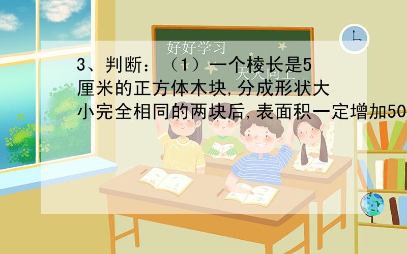 3、判断：（1）一个棱长是5厘米的正方体木块,分成形状大小完全相同的两块后,表面积一定增加50平方厘米.（ ）.（2）三个连续自然数的和一定是3的倍数.（ ）.（3）质数可能是奇数或偶数.