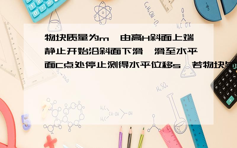 物块质量为m,由高H斜面上端静止开始沿斜面下滑,滑至水平面C点处停止测得水平位移s,若物块与接触面间的动摩擦因数相同,求动摩擦因数.