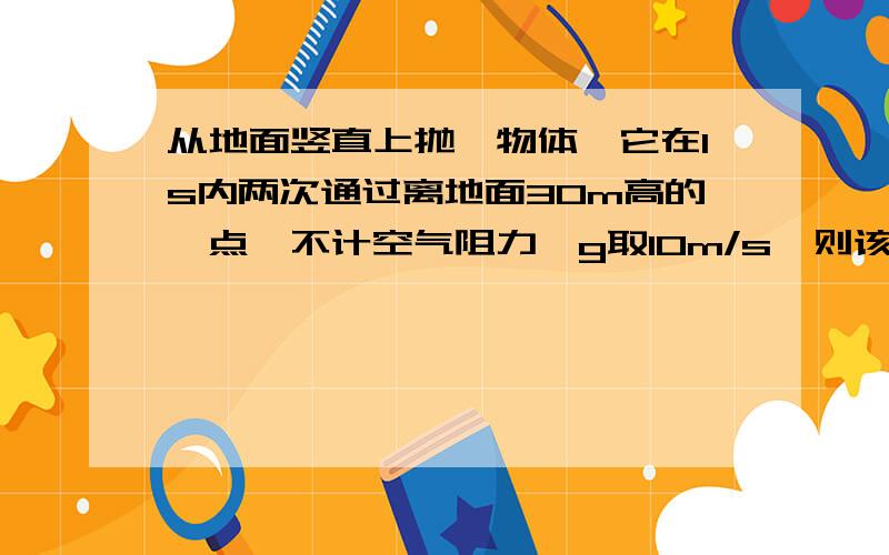 从地面竖直上抛一物体,它在1s内两次通过离地面30m高的一点,不计空气阻力,g取10m/s,则该物体竖直上...从地面竖直上抛一物体,它在1s内两次通过离地面30m高的一点,不计空气阻力,g取10m/s,则该物