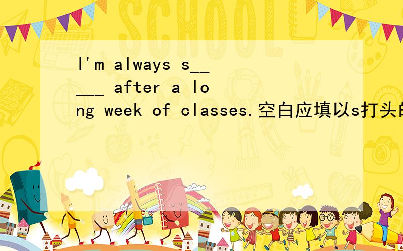 I'm always s_____ after a long week of classes.空白应填以s打头的什么单词?