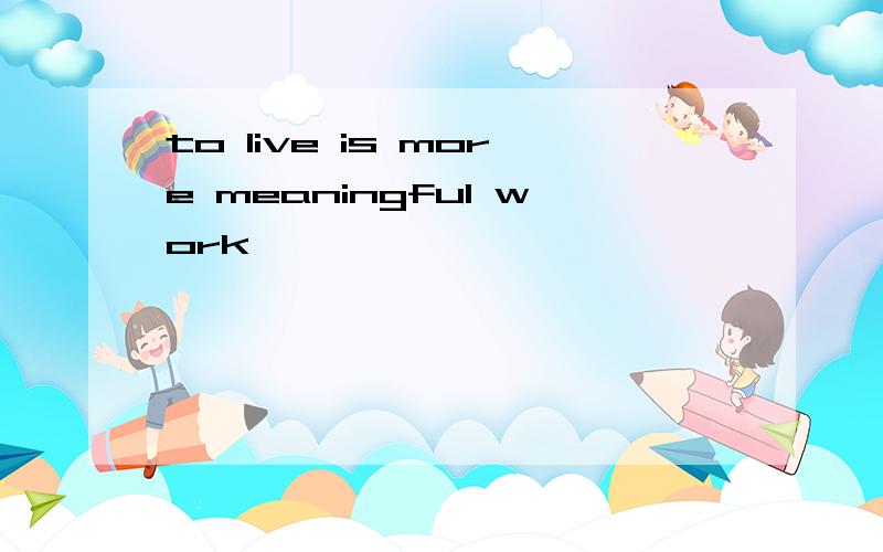 to live is more meaningful work