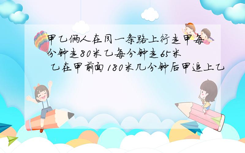 甲乙俩人在同一条路上行走甲每分钟走80米乙每分钟走65米 乙在甲前面180米几分钟后甲追上乙